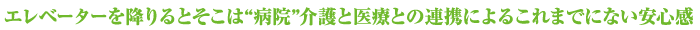エレベーターを降りるとそこは病院介護と医療との連携によるこれまでにない安心感