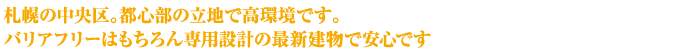 札幌の中央区。都心部の立地で高環境です。バリアフリーはもちろん専用設計の最新建物で安心です